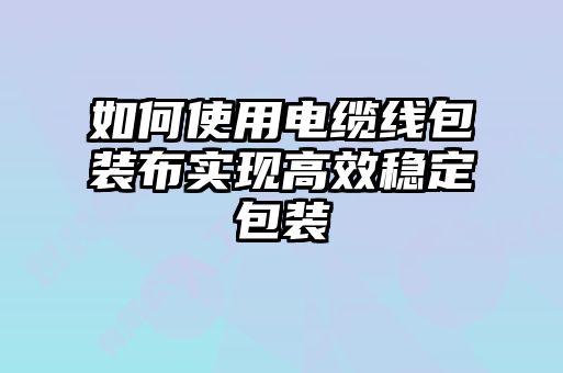 如何使用電纜線包裝布實(shí)現(xiàn)高效穩(wěn)定包裝
