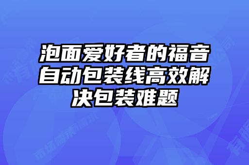 泡面愛(ài)好者的福音自動(dòng)包裝線高效解決包裝難題