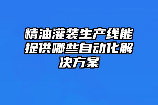 精油灌裝生產(chǎn)線(xiàn)能提供哪些自動(dòng)化解決方案